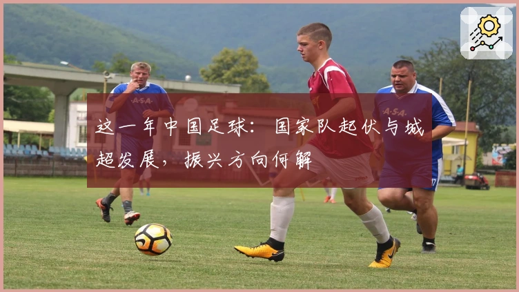 这一年中国足球：国家队起伏与城超发展，振兴方向何解