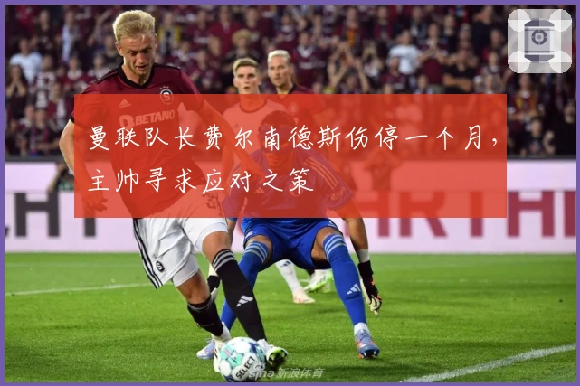 曼联队长费尔南德斯伤停一个月，主帅寻求应对之策