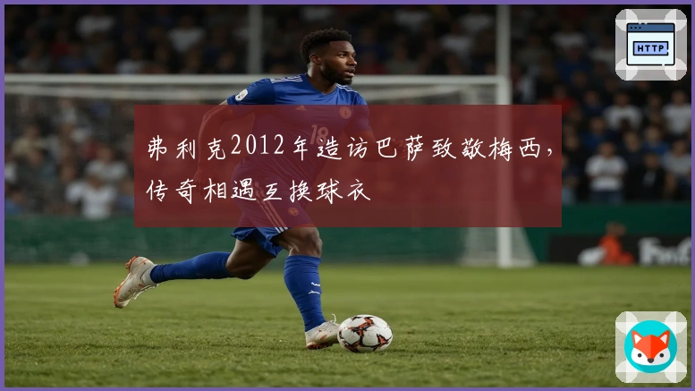 弗利克2012年造访巴萨致敬梅西，传奇相遇互换球衣