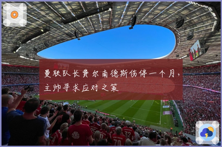 曼联队长费尔南德斯伤停一个月，主帅寻求应对之策